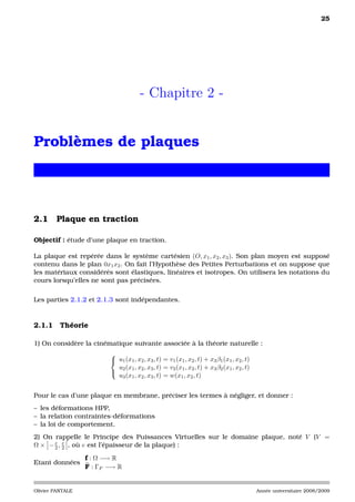 25




                                      - Chapitre 2 -


Problèmes de plaques




2.1 Plaque en traction

Objectif : étude d’une plaque en traction.

La plaque est repérée dans le système cartésien (O, x1 , x2 , x3 ). Son plan moyen est supposé
contenu dans le plan 0x1 x2 . On fait l’Hypothèse des Petites Perturbations et on suppose que
les matériaux considérés sont élastiques, linéaires et isotropes. On utilisera les notations du
cours lorsqu’elles ne sont pas précisées.

Les parties 2.1.2 et 2.1.3 sont indépendantes.


2.1.1     Théorie

1) On considère la cinématique suivante associée à la théorie naturelle :
                         
                          u1 (x1 , x2 , x3 , t) = v1 (x1 , x2 , t) + x3 β1 (x1 , x2 , t)
                           u2 (x1 , x2 , x3 , t) = v2 (x1 , x2 , t) + x3 β2 (x1 , x2 , t)
                         
                           u3 (x1 , x2 , x3 , t) = w(x1 , x2 , t)


Pour le cas d’une plaque en membrane, préciser les termes à négliger, et donner :
– les déformations HPP,
– la relation contraintes-déformations
– la loi de comportement.
2) On rappelle le Principe des Puissances Virtuelles sur le domaine plaque, noté V (V =
      e e
Ω × − 2 , 2 , où e est l’épaisseur de la plaque) :

                  f : Ω −→ R
Etant données
                  F : ΓF −→ R


Olivier PANTALE                                                                             Année universitaire 2008/2009
 