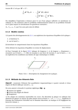 26                                                                                       Problèmes de plaques


trouver U ∈U tel que ∀U∗ ∈ U * :

                                      T                          T
                                    ρU∗ U,tt dΩ = −            D∗ (U∗ )σ (U)dΩ
                                Ω                          Ω
                                                                 T                  T
                                                       +       U∗ fdΩ +        U∗ FdΓF
                                                           Ω              ΓF


On simpliﬁera l’expression ci-dessus pour le cas d’une plaque sollicitée en membrane en
utilisant 1). On ramènera alors le problème tridimensionnel initial en un problème formulé
sur le plan moyen en introduisant les grandeurs suivantes :
R0 , Nαβ , pα , Pα que l’on aura pris soin de déﬁnir.


2.1.2     Modèle continu

1) A partir des développements du 2.1.1, on explicitera les équations d’équilibre de la plaque :

  1. à l’intérieur Ω,
  2. sur le bord ΓF .

2) Introduire le comportement dans les équations d’équilibre.

3) En déduire les équations d’équilibre en terme de déplacement.

4) Pour l’exemple de la ﬁgure II.2.1 (plaque de longueur L et de largeur a, d’épaisseur e,
encastrée sur le bord x1 = 0. Elle est soumise à une force de traction F1 sur le bord x1 = L),
on explicitera les conditions aux limites de type cinématique à vériﬁer.

                                                  x2




                                          a

                                                                               x1


                                              L

                       Photo II.2.1 – Description du chargement de la plaque.


2.1.3     Méthode des éléments ﬁnis

Objectif : construire l’élément ﬁni quadrilatère isoparamétrique à quatre noeuds et deux
degrés de liberté (ddl) par noeud (v1 , v2 ).

On sera amené à résoudre le système algébrique KQ = g.
– K matrice de rigidité
– Q vecteur des degrés de liberté
– g chargement
1) On adopte les notations matricielles du cours. On discrétise la plaque en utilisant des
éléments de plaque au niveau du plan moyen sous la forme Ω = ∪Ωe , e = 1, nelem . Expliciter le
Principe des Puissances Virtuelles sur le domaine discrétisé, en statique et en négligeant les
forces de volume fi .


Année universitaire 2008/2009                                                                     Olivier PANTALE
 