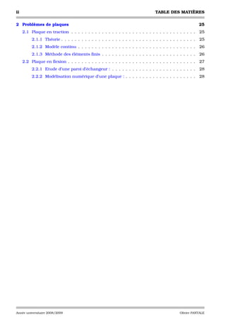 ii                                                                              TABLE DES MATIÈRES

2 Problèmes de plaques                                                                                    25
     2.1 Plaque en traction . . . . . . . . . . . . . . . . . . . . . . . . . . . . . . . . . . . . .     25
          2.1.1 Théorie . . . . . . . . . . . . . . . . . . . . . . . . . . . . . . . . . . . . . . . .   25
          2.1.2 Modèle continu . . . . . . . . . . . . . . . . . . . . . . . . . . . . . . . . . . .      26
          2.1.3 Méthode des éléments ﬁnis . . . . . . . . . . . . . . . . . . . . . . . . . . . .         26
     2.2 Plaque en ﬂexion . . . . . . . . . . . . . . . . . . . . . . . . . . . . . . . . . . . . . .     27
          2.2.1 Etude d’une paroi d’échangeur : . . . . . . . . . . . . . . . . . . . . . . . . .         28
          2.2.2 Modélisation numérique d’une plaque : . . . . . . . . . . . . . . . . . . . . .           28




Année universitaire 2008/2009                                                                 Olivier PANTALE
 