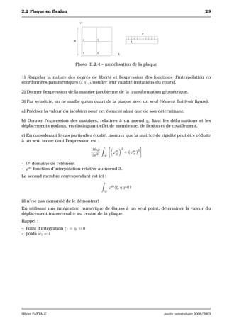 2.2 Plaque en ﬂexion                                                                                     29

                               y



                                                                            p


                          2a       4     3
                                                                  h



                                   1     2              x



                           Photo II.2.4 – modélisation de la plaque


1) Rappeler la nature des degrés de liberté et l’expression des fonctions d’interpolation en
coordonnées paramétriques (ξ η). Justiﬁer leur validité (notations du cours).

2) Donner l’expression de la matrice jacobienne de la transformation géométrique.

3) Par symétrie, on ne maille qu’un quart de la plaque avec un seul élément ﬁni (voir ﬁgure).

a) Préciser la valeur du jacobien pour cet élément ainsi que de son déterminant.

b) Donner l’expression des matrices, relatives à un noeud gj liant les déformations et les
déplacements nodaux, en distinguant effet de membrane, de ﬂexion et de cisaillement.

c) En considérant le cas particulier étudié, montrer que la matrice de rigidité peut être réduite
à un seul terme dont l’expression est :

                                       10hµ                 2           2
                                                     ϕg3
                                                      ,ξ        + ϕg3
                                                                   ,η
                                        3a2   Ωe

– Ωe domaine de l’élément
– ϕg3 fonction d’interpolation relative au noeud 3.
Le second membre correspondant est ici :

                                                   ϕg3 (ξ, η)pdΩ
                                              Ωe


(il n’est pas demandé de le démontrer)
En utilisant une intégration numérique de Gauss à un seul point, déterminer la valeur du
déplacement transversal w au centre de la plaque.
Rappel :
– Point d’intégration ξ1 = η1 = 0
– poids w1 = 4




Olivier PANTALE                                                                 Année universitaire 2008/2009
 