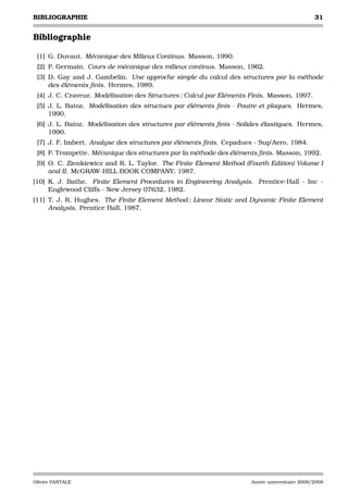 BIBLIOGRAPHIE                                                                                  31


Bibliographie

 [1] G. Duvaut. Mécanique des Milieux Continus. Masson, 1990.
 [2] P. Germain. Cours de mécanique des milieux continus. Masson, 1962.
 [3] D. Gay and J. Gambelin. Une approche simple du calcul des structures par la méthode
     des éléments ﬁnis. Hermes, 1989.
 [4] J. C. Craveur. Modélisation des Structures ; Calcul par Eléments Finis. Masson, 1997.
 [5] J. L. Batoz. Modélisation des structues par éléments ﬁnis - Poutre et plaques. Hermes,
     1990.
 [6] J. L. Batoz. Modélisation des structures par éléments ﬁnis - Solides élastiques. Hermes,
     1990.
 [7] J. F. Imbert. Analyse des structures par éléments ﬁnis. Cepadues - Sup’Aero, 1984.
 [8] P. Trompette. Mécanique des structures par la méthode des éléments ﬁnis. Masson, 1992.
 [9] O. C. Zienkiewicz and R. L. Taylor. The Finite Element Method (Fourth Edition) Volume I
     and II. McGRAW-HILL BOOK COMPANY, 1987.
[10] K. J. Bathe. Finite Element Procedures in Engineering Analysis. Prentice-Hall - Inc -
     Englewood Cliffs - New Jersey 07632, 1982.
[11] T. J. R. Hughes. The Finite Element Method ; Linear Static and Dynamic Finite Element
     Analysis. Prentice Hall, 1987.




Olivier PANTALE                                                       Année universitaire 2008/2009
 
