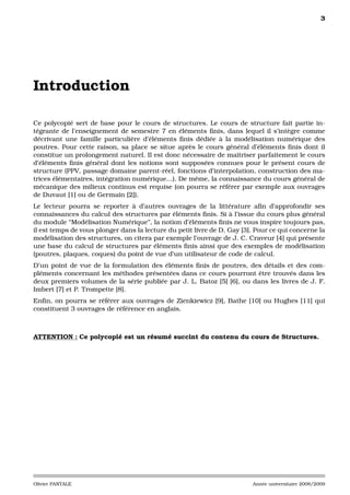 3




Introduction

Ce polycopié sert de base pour le cours de structures. Le cours de structure fait partie in-
tégrante de l’enseignement de semestre 7 en éléments ﬁnis, dans lequel il s’intègre comme
décrivant une famille particulière d’éléments ﬁnis dédiée à la modélisation numérique des
poutres. Pour cette raison, sa place se situe après le cours général d’éléments ﬁnis dont il
constitue un prolongement naturel. Il est donc nécessaire de maîtriser parfaitement le cours
d’éléments ﬁnis général dont les notions sont supposées connues pour le présent cours de
structure (PPV, passage domaine parent-réel, fonctions d’interpolation, construction des ma-
trices élémentaires, intégration numérique...). De même, la connaissance du cours général de
mécanique des milieux continus est requise (on pourra se référer par exemple aux ouvrages
de Duvaut [1] ou de Germain [2]).
Le lecteur pourra se reporter à d’autres ouvrages de la littérature aﬁn d’approfondir ses
connaissances du calcul des structures par éléments ﬁnis. Si à l’issue du cours plus général
du module “Modélisation Numérique”, la notion d’éléments ﬁnis ne vous inspire toujours pas,
il est temps de vous plonger dans la lecture du petit livre de D. Gay [3]. Pour ce qui concerne la
modélisation des structures, on citera par exemple l’ouvrage de J. C. Craveur [4] qui présente
une base du calcul de structures par éléments ﬁnis ainsi que des exemples de modélisation
(poutres, plaques, coques) du point de vue d’un utilisateur de code de calcul.
D’un point de vue de la formulation des éléments ﬁnis de poutres, des détails et des com-
pléments concernant les méthodes présentées dans ce cours pourront être trouvés dans les
deux premiers volumes de la série publiée par J. L. Batoz [5] [6], ou dans les livres de J. F.
Imbert [7] et P. Trompette [8].
Enﬁn, on pourra se référer aux ouvrages de Zienkiewicz [9], Bathe [10] ou Hughes [11] qui
constituent 3 ouvrages de référence en anglais.



ATTENTION : Ce polycopié est un résumé succint du contenu du cours de Structures.




Olivier PANTALE                                                          Année universitaire 2008/2009
 