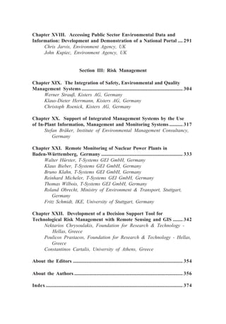 Chapter XVIII. Accessing Public Sector Environmental Data and
Information: Development and Demonstration of a National Portal .... 291
Chris Jarvis, Environment Agency, UK
John Kupiec, Environment Agency, UK
Section III: Risk Management
Chapter XIX. The Integration of Safety, Environmental and Quality
Management Systems .................................................................................. 304
Werner Strauß, Kisters AG, Germany
Klaus-Dieter Herrmann, Kisters AG, Germany
Christoph Roenick, Kisters AG, Germany
Chapter XX. Support of Integrated Management Systems by the Use
of In-Plant Information, Management and Monitoring Systems........... 317
Stefan Bräker, Institute of Environmental Management Consultancy,
Germany
Chapter XXI. Remote Monitoring of Nuclear Power Plants in
Baden-Württemberg, Germany .................................................................. 333
Walter Hürster, T-Systems GEI GmbH, Germany
Klaus Bieber, T-Systems GEI GmbH, Germany
Bruno Klahn, T-Systems GEI GmbH, Germany
Reinhard Micheler, T-Systems GEI GmbH, Germany
Thomas Wilbois, T-Systems GEI GmbH, Germany
Roland Obrecht, Ministry of Environment & Transport, Stuttgart,
Germany
Fritz Schmidt, IKE, University of Stuttgart, Germany
Chapter XXII. Development of a Decision Support Tool for
Technological Risk Management with Remote Sensing and GIS ........ 342
Nektarios Chrysoulakis, Foundation for Research & Technology -
Hellas, Greece
Poulicos Prastacos, Foundation for Research & Technology - Hellas,
Greece
Constantinos Cartalis, University of Athens, Greece
About the Editors ......................................................................................... 354
About the Authors ........................................................................................ 356
Index ............................................................................................................... 374
 