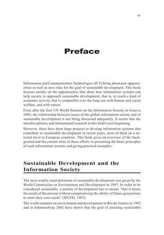 Preface
vii
Information and Communication Technologies (ICT) bring about new opportu-
nities as well as new risks for the goal of sustainable development. This book
focuses mainly on the opportunities that show how information systems can
help society to approach sustainable development, that is, to reach a kind of
economic activity that is compatible over the long run with human and social
welfare, and with nature.
Even after the first UN World Summit on the Information Society in Geneva
2003, the relationship between issues of the global information society and of
sustainable development is not being discussed adequately. It seems that the
interdisciplinary and international research in this field is just beginning.
However, there have been large projects to develop information systems that
contribute to sustainable development in recent years, most of them on a na-
tional level in European countries. This book gives an overview of the back-
ground and the current state of these efforts in presenting the basic principles
of such information systems and giving practical examples.
Sustainable Development and the
Information Society
The most widely cited definition of sustainable development was given by the
World Commission on Environment and Development in 1987: In order to be
considered sustainable, a pattern of development has to ensure “that it meets
the needs of the present without compromising the ability of future generations
to meet their own needs” (WCED, 1987).
The world summits on environment and development in Rio de Janeiro in 1992
and in Johannesburg 2002 have shown that the goal of attaining sustainable
 
