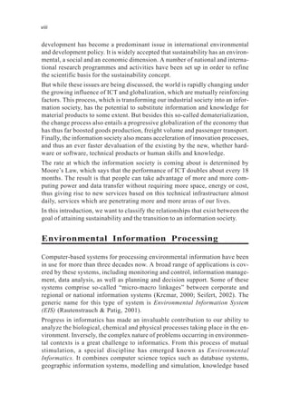 development has become a predominant issue in international environmental
and development policy. It is widely accepted that sustainability has an environ-
mental, a social and an economic dimension. A number of national and interna-
tional research programmes and activities have been set up in order to refine
the scientific basis for the sustainability concept.
But while these issues are being discussed, the world is rapidly changing under
the growing influence of ICT and globalization, which are mutually reinforcing
factors. This process, which is transforming our industrial society into an infor-
mation society, has the potential to substitute information and knowledge for
material products to some extent. But besides this so-called dematerialization,
the change process also entails a progressive globalization of the economy that
has thus far boosted goods production, freight volume and passenger transport.
Finally, the information society also means acceleration of innovation processes,
and thus an ever faster devaluation of the existing by the new, whether hard-
ware or software, technical products or human skills and knowledge.
The rate at which the information society is coming about is determined by
Moore’s Law, which says that the performance of ICT doubles about every 18
months. The result is that people can take advantage of more and more com-
puting power and data transfer without requiring more space, energy or cost,
thus giving rise to new services based on this technical infrastructure almost
daily, services which are penetrating more and more areas of our lives.
In this introduction, we want to classify the relationships that exist between the
goal of attaining sustainability and the transition to an information society.
Environmental Information Processing
Computer-based systems for processing environmental information have been
in use for more than three decades now. A broad range of applications is cov-
ered by these systems, including monitoring and control, information manage-
ment, data analysis, as well as planning and decision support. Some of these
systems comprise so-called “micro-macro linkages” between corporate and
regional or national information systems (Krcmar, 2000; Seifert, 2002). The
generic name for this type of system is Environmental Information System
(EIS) (Rautenstrauch & Patig, 2001).
Progress in informatics has made an invaluable contribution to our ability to
analyze the biological, chemical and physical processes taking place in the en-
vironment. Inversely, the complex nature of problems occurring in environmen-
tal contexts is a great challenge to informatics. From this process of mutual
stimulation, a special discipline has emerged known as Environmental
Informatics. It combines computer science topics such as database systems,
geographic information systems, modelling and simulation, knowledge based
viii
 