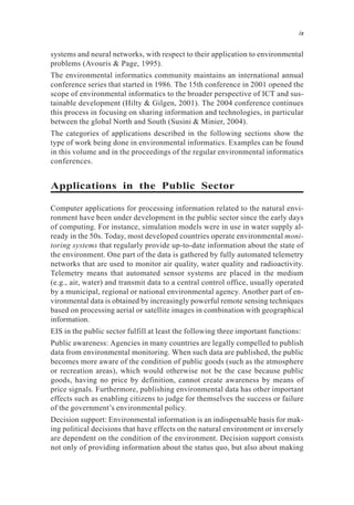 systems and neural networks, with respect to their application to environmental
problems (Avouris & Page, 1995).
The environmental informatics community maintains an international annual
conference series that started in 1986. The 15th conference in 2001 opened the
scope of environmental informatics to the broader perspective of ICT and sus-
tainable development (Hilty & Gilgen, 2001). The 2004 conference continues
this process in focusing on sharing information and technologies, in particular
between the global North and South (Susini & Minier, 2004).
The categories of applications described in the following sections show the
type of work being done in environmental informatics. Examples can be found
in this volume and in the proceedings of the regular environmental informatics
conferences.
Applications in the Public Sector
Computer applications for processing information related to the natural envi-
ronment have been under development in the public sector since the early days
of computing. For instance, simulation models were in use in water supply al-
ready in the 50s. Today, most developed countries operate environmental moni-
toring systems that regularly provide up-to-date information about the state of
the environment. One part of the data is gathered by fully automated telemetry
networks that are used to monitor air quality, water quality and radioactivity.
Telemetry means that automated sensor systems are placed in the medium
(e.g., air, water) and transmit data to a central control office, usually operated
by a municipal, regional or national environmental agency. Another part of en-
vironmental data is obtained by increasingly powerful remote sensing techniques
based on processing aerial or satellite images in combination with geographical
information.
EIS in the public sector fulfill at least the following three important functions:
Public awareness: Agencies in many countries are legally compelled to publish
data from environmental monitoring. When such data are published, the public
becomes more aware of the condition of public goods (such as the atmosphere
or recreation areas), which would otherwise not be the case because public
goods, having no price by definition, cannot create awareness by means of
price signals. Furthermore, publishing environmental data has other important
effects such as enabling citizens to judge for themselves the success or failure
of the government’s environmental policy.
Decision support: Environmental information is an indispensable basis for mak-
ing political decisions that have effects on the natural environment or inversely
are dependent on the condition of the environment. Decision support consists
not only of providing information about the status quo, but also about making
ix
 