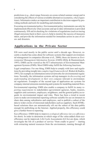 predictions (e.g., short-range forecasts on ozone-related summer smog) and in
considering the effects of various available alternatives (scenarios, what if ques-
tions). Informatics makes an important contribution to decision support by pro-
viding methods and tools for modelling and simulation.
Executing environmental policy: Environmental policy instruments can only be
implemented effectively when accurate and up-to-date information is provided
continuously. EIS aid in checking for violations of regulations (such as tracing
illegal emissions back to their source), help to monitor the success of measures
taken, and provide the information needed for immediate action in case of cri-
ses and disasters.
Applications in the Private Sector
EIS were used mostly in the public sector until a decade ago. However, re-
cently a market has come about for software systems that support environmen-
tal management in companies (Krcmar et al., 2000); these are known as Envi-
ronmental Management Information Systems (EMIS) (Hilty & Rautenstrauch,
1997). EMIS can be viewed as the ICT infrastructure of Environmental Man-
agement Systems (EMS). Most EMIS today fulfill the following functions:
Legal compliance: For one thing, EMIS help to comply with laws and regula-
tions by providing insight into complex legal frameworks (cf. Riekert & Kadric,
1997), for example on information retrieval networks for environmental regula-
tions. Secondly, the information systems aid top managers in discovering and
understanding developments in their own company relevant to environmen-
tal regulations. Examples of the second type of application are systems for
company-internal emissions monitoring and systems for modelling material flows.
Environmental reporting: EMIS also enable a company to fulfill its many re-
porting requirements to stakeholders (government agencies, banks, insurers,
suppliers and customers, employees, neighbours, and the general public) as re-
gards its environmental impact and risks. There has been a trend in recent
years to make environmental reporting software suitable for use on intranets to
share data among subsidiaries and employees, and to publish a subset of the
data to wider circles of interested stakeholders such as suppliers. Such HTML-
based solutions then can automatically sift out the subset of the data public
enough for publishing on the Internet. Applied properly, this efficiency could
give a further boost to reporting.
Eco-efficiency: EMIS help to improve ecological efficiency (or eco-efficiency
for short). In order to determine at which stage of the value-added chain eco-
efficiency can be improved, Life Cycle Assessments (LCAs) are done, which
investigate the life of a product or service “from cradle to grave” – starting
with extracting natural resources from the environment, running through all
x
 