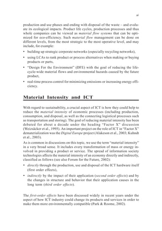 production and use phases and ending with disposal of the waste – and evalu-
ate its ecological impacts. Product life cycles, production processes and thus
whole companies can be viewed as material flow systems that can be opti-
mized for eco-efficiency. Such material flow management can be done on
different levels, from the most strategic to the most operative level, and may
include, for example:
• building up strategic corporate networks (especially recycling networks),
• using LCAs to rank product or process alternatives when making or buying
products or parts,
• “Design For the Environment” (DFE) with the goal of reducing the life-
cycle-wide material flows and environmental hazards caused by the future
product,
• real-time process control for minimizing emissions or increasing energy effi-
ciency.
Material Intensity and ICT
With regard to sustainability, a crucial aspect of ICT is how they could help to
reduce the material intensity of economic processes (including production,
consumption, and disposal, as well as the connecting logistical processes such
as transportation and storing). The goal of reducing material intensity has been
debated for about a decade under the heading “Factor X” discussion
(Weizsäcker et al., 1995). An important project on the role of ICT in “Factor X”
dematerialization was the Digital Europe project (Alakeson et al., 2003; Kuhndt
et al., 2003).
As is common in discussions on this topic, we use the term “material intensity”
in a very broad sense. It includes every transformation of mass or energy in-
volved in providing a product or service. The spread of information society
technologies affects the material intensity of an economy directly and indirectly,
classified as follows (see also Forum for the Future, 2002):
• directly through the production, use and disposal of the ICT hardware itself
(first order effects),
• indirectly by the impact of their application (second order effects) and by
the changes in structure and behavior that their application causes in the
long term (third order effects).
The first-order effects have been discussed widely in recent years under the
aspect of how ICT industry could change its products and services in order to
make them more environmentally compatible (Park & Roome, 2002).
xi
 