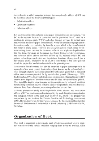 According to a widely accepted scheme, the second-order effects of ICT can
be classified under the following three types:
• Substitution effects
• Optimization effects
• Induction effects
Let us demonstrate this scheme using paper consumption as an example. The
PC as the modern form of a typewriter and in particular the PC used as a
medium to access e-mail, WWW and other Internet services do in fact have
the potential to reduce paper consumption. Plenty of textual and graphical in-
formation can be received directly from the screen, which in fact is substituted
for paper in many cases. There is also an optimization effect, since for in-
stance many errors can now be corrected before a text or picture is printed for
the first time. However, as the reader may know from everyday experience,
the induction effect offsets the other effects by far, because today’s PC and
printer technology enables the user to print out hundreds of pages with just a
few mouse clicks. Therefore, all in all, ICT contributes to the same general
trend for paper that has been observed for the past 60 years.
The counter-intuitive trend that can be observed in paper consumption is an
example of the most typical third-order effect, known as the rebound effect.
This concept refers to a potential created by efficiency gains that is balanced
off or even overcompensated for by quantitative growth (Binswanger, 2001;
Radermacher, 1996). Every substitution or optimization effect achieved by ICT
creates new degrees of freedom which tend be used for quantitative growth.
This should be kept in mind in order not to promote purely technical solutions
for attaining sustainability, but rather to analyze the problems and possible solu-
tions to them from a broader, more comprehensive perspective.
A recent prospective study assessed potential first-, second- and third-order
effects of ICT on environmental sustainability by modelling three scenarios for
the European Union in the year 2020 (Hilty et al., 2004). This project was
carried out by the Institute for Futures Studies and Technology Assessment
(IZT), Berlin, the Forum for the Future, London, the International Institute for
Industrial Environmental Economics at Lund University (IIIEE) and EMPA,
St.Gallen.
Organization of Book
This book is organized in three parts, each of which consists of several chap-
ters which cover the topical spectrum ranging from theory to practice. Each
xii
 