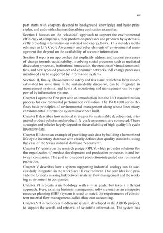 part starts with chapters devoted to background knowledge and basic prin-
ciples, and ends with chapters describing application examples.
Section I focuses on the “classical” approach to support the environmental
efficiency of companies, their production processes and products by systemati-
cally providing information on material and energy flows. This includes meth-
ods such as Life Cycle Assessment and other elements of environmental man-
agement that depend on the availability of accurate information.
Section II reports on approaches that explicitly address and support processes
of change towards sustainability, involving social processes such as mediated
discussion processes, institutional innovation, the creation of virtual communi-
ties, and new types of producer and consumer networks. All change processes
mentioned can be supported by information systems.
Section III, finally, shows how the safety and risk issue, which has been under-
estimated for some time in the sustainability discourse, can be integrated in
management systems, and how risk monitoring and management can be sup-
ported by information systems.
Chapter I opens the first part with an introduction into the ISO standardization
process for environmental performance evaluation. The ISO14000 series de-
fines basic principles of environmental management along whose lines many
environmental information systems have been built.
Chapter II describes how national strategies for sustainable development, inte-
grated product policies and product life cycle assessment are connected. These
strategies and policies largely depend on the availability of high-quality life cycle
inventory data.
Chapter III shows an example of providing such data by building a harmonized
life cycle inventory database with clearly defined data quality standards, using
the case of the Swiss national database “ecoinvent”.
Chapter IV reports on the research project OPUS, which provides solutions for
the organization of product development and production processes in and be-
tween companies. The goal is to support production-integrated environmental
protection.
Chapter V describes how a system supporting industrial ecology can be suc-
cessfully integrated in the workplace IT environment. The core idea is to pro-
vide the formerly missing link between material flow management and the work-
ing environment in companies.
Chapter VI presents a methodology with similar goals, but takes a different
approach. Here, existing business management software such as an enterprise
resource planning (ERP) system is used to match the requirements of consis-
tent material flow management, called flow cost accounting.
Chapter VII introduces a middleware system, developed in the ARION project,
to support the search and retrieval of scientific information. The system has
xiii
 