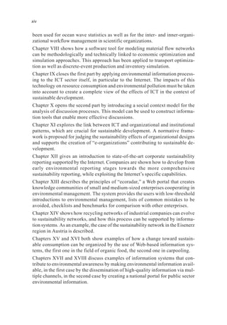 been used for ocean wave statistics as well as for the inter- and inner-organi-
zational workflow management in scientific organizations.
Chapter VIII shows how a software tool for modeling material flow networks
can be methodologically and technically linked to economic optimization and
simulation approaches. This approach has been applied to transport optimiza-
tion as well as discrete-event production and inventory simulation.
Chapter IX closes the first part by applying environmental information process-
ing to the ICT sector itself, in particular to the Internet. The impacts of this
technology on resource consumption and environmental pollution must be taken
into account to create a complete view of the effects of ICT in the context of
sustainable development.
Chapter X opens the second part by introducing a social context model for the
analysis of discussion processes. This model can be used to construct informa-
tion tools that enable more effective discussions.
Chapter XI explores the link between ICT and organizational and institutional
patterns, which are crucial for sustainable development. A normative frame-
work is proposed for judging the sustainability effects of organizational designs
and supports the creation of “e-organizations” contributing to sustainable de-
velopment.
Chapter XII gives an introduction to state-of-the-art corporate sustainability
reporting supported by the Internet. Companies are shown how to develop from
early environmental reporting stages towards the more comprehensive
sustainability reporting, while exploiting the Internet’s specific capabilities.
Chapter XIII describes the principles of “ecoradar,” a Web portal that creates
knowledge communities of small and medium-sized enterprises cooperating in
environmental management. The system provides the users with low-threshold
introductions to environmental management, lists of common mistakes to be
avoided, checklists and benchmarks for comparison with other enterprises.
Chapter XIV shows how recycling networks of industrial companies can evolve
to sustainability networks, and how this process can be supported by informa-
tion systems. As an example, the case of the sustainability network in the Eisenerz
region in Austria is described.
Chapters XV and XVI both show examples of how a change toward sustain-
able consumption can be organized by the use of Web-based information sys-
tems, the first one in the field of organic food, the second one in carpooling.
Chapters XVII and XVIII discuss examples of information systems that con-
tribute to environmental awareness by making environmental information avail-
able, in the first case by the dissemination of high-quality information via mul-
tiple channels, in the second case by creating a national portal for public sector
environmental information.
xiv
 