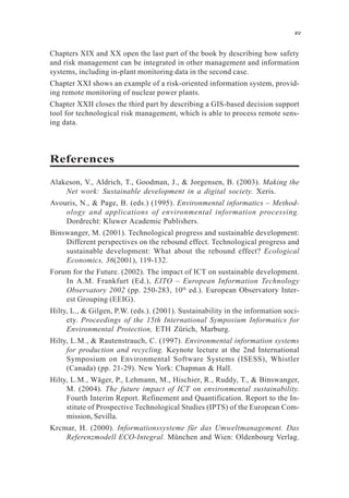 Chapters XIX and XX open the last part of the book by describing how safety
and risk management can be integrated in other management and information
systems, including in-plant monitoring data in the second case.
Chapter XXI shows an example of a risk-oriented information system, provid-
ing remote monitoring of nuclear power plants.
Chapter XXII closes the third part by describing a GIS-based decision support
tool for technological risk management, which is able to process remote sens-
ing data.
References
Alakeson, V., Aldrich, T., Goodman, J., & Jorgensen, B. (2003). Making the
Net work: Sustainable development in a digital society. Xeris.
Avouris, N., & Page, B. (eds.) (1995). Environmental informatics – Method-
ology and applications of environmental information processing.
Dordrecht: Kluwer Academic Publishers.
Binswanger, M. (2001). Technological progress and sustainable development:
Different perspectives on the rebound effect. Technological progress and
sustainable development: What about the rebound effect? Ecological
Economics, 36(2001), 119-132.
Forum for the Future. (2002). The impact of ICT on sustainable development.
In A.M. Frankfurt (Ed.), EITO – European Information Technology
Observatory 2002 (pp. 250-283, 10th
ed.). European Observatory Inter-
est Grouping (EEIG).
Hilty, L., & Gilgen, P.W. (eds.). (2001). Sustainability in the information soci-
ety. Proceedings of the 15th International Symposium Informatics for
Environmental Protection, ETH Zürich, Marburg.
Hilty, L.M., & Rautenstrauch, C. (1997). Environmental information systems
for production and recycling. Keynote lecture at the 2nd International
Symposium on Environmental Software Systems (ISESS), Whistler
(Canada) (pp. 21-29). New York: Chapman & Hall.
Hilty, L.M., Wäger, P., Lehmann, M., Hischier, R., Ruddy, T., & Binswanger,
M. (2004). The future impact of ICT on environmental sustainability.
Fourth Interim Report. Refinement and Quantification. Report to the In-
stitute of Prospective Technological Studies (IPTS) of the European Com-
mission, Sevilla.
Krcmar, H. (2000). Informationssysteme für das Umweltmanagement. Das
Referenzmodell ECO-Integral. München and Wien: Oldenbourg Verlag.
xv
 