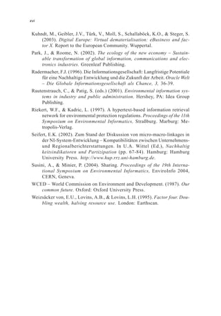 Kuhndt, M., Geibler, J.V., Türk, V., Moll, S., Schallaböck, K.O., & Steger, S.
(2003). Digital Europe: Virtual dematerialisation: eBusiness and fac-
tor X. Report to the European Community. Wuppertal.
Park, J., & Roome, N. (2002). The ecology of the new economy – Sustain-
able transformation of global information, communications and elec-
tronics industries. Greenleaf Publishing.
Radermacher, F.J. (1996). Die Informationsgesellschaft: Langfristige Potentiale
für eine Nachhaltige Entwicklung und die Zukunft der Arbeit. Oracle Welt
– Die Globale Informationsgesellschaft als Chance, 3, 36-39.
Rautenstrauch, C., & Patig, S. (eds.) (2001). Environmental information sys-
tems in industry and public administration. Hershey, PA: Idea Group
Publishing.
Riekert, W.F., & Kadric, L. (1997). A hypertext-based information retrieval
network for environmental protection regulations. Proceedings of the 11th
Symposium on Environmental Informatics, Straßburg. Marburg: Me-
tropolis-Verlag.
Seifert, E.K. (2002). Zum Stand der Diskussion von micro-macro-linkages in
der NI-System-Entwicklung – Kompatibilitäten zwischen Unternehmens-
und Regionalberichterstattungen. In U.A. Wittel (Ed.), Nachhaltig
keitsindikatoren und Partizipation (pp. 67-84). Hamburg: Hamburg
University Press. http://www.hup.rrz.uni-hamburg.de.
Susini, A., & Minier, P. (2004). Sharing. Proceedings of the 19th Interna-
tional Symposium on Environmental Informatics, EnviroInfo 2004,
CERN, Geneva.
WCED – World Commission on Environment and Development. (1987). Our
common future. Oxford: Oxford University Press.
Weizsäcker von, E.U., Lovins, A.B., & Lovins, L.H. (1995). Factor four. Dou-
bling wealth, halving resource use. London: Earthscan.
xvi
 