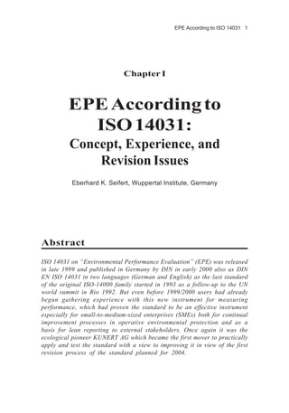 EPE According to ISO 14031 1
Chapter I
EPEAccordingto
ISO14031:
Concept, Experience, and
Revision Issues
Eberhard K. Seifert, Wuppertal Institute, Germany
Abstract
ISO 14031 on “Environmental Performance Evaluation” (EPE) was released
in late 1999 and published in Germany by DIN in early 2000 also as DIN
EN ISO 14031 in two languages (German and English) as the last standard
of the original ISO-14000 family started in 1993 as a follow-up to the UN
world summit in Rio 1992. But even before 1999/2000 users had already
begun gathering experience with this new instrument for measuring
performance, which had proven the standard to be an effective instrument
especially for small-to-medium-sized enterprises (SMEs) both for continual
improvement processes in operative environmental protection and as a
basis for lean reporting to external stakeholders. Once again it was the
ecological pioneer KUNERT AG which became the first mover to practically
apply and test the standard with a view to improving it in view of the first
revision process of the standard planned for 2004.
 