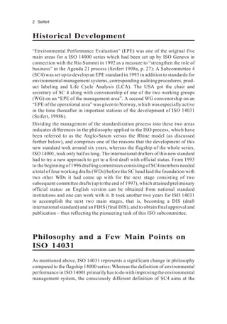 2 Seifert
Historical Development
“Environmental Performance Evaluation” (EPE) was one of the original five
main areas for a ISO 14000 series which had been set up by ISO Geneva in
connection with the Rio Summit in 1992 as a measure to “strengthen the role of
business” in the Agenda 21 process (Seifert 1998a, p. 27): A Subcommittee 4
(SC4) was set up to develop an EPE standard in 1993 in addition to standards for
environmental management systems, corresponding auditing procedures, prod-
uct labeling and Life Cycle Analysis (LCA). The USA got the chair and
secretary of SC 4 along with convenorship of one of the two working groups
(WG) on an “EPE of the management area”. A second WG convenorship on an
“EPE of the operational area” was given to Norway, which was especially active
in the time thereafter in important stations of the development of ISO 14031
(Seifert, 1998b).
Dividing the management of the standardization process into these two areas
indicates differences in the philosophy applied to the ISO process, which have
been referred to as the Anglo-Saxon versus the Rhine model (as discussed
further below), and comprises one of the reasons that the development of this
new standard took around six years, whereas the flagship of the whole series,
ISO 14001, took only half as long. The international drafters of this new standard
had to try a new approach to get to a first draft with official status. From 1993
to the beginning of 1996 drafting committees consisting of SC4 members needed
a total of four working drafts (WDs) before the SC head laid the foundation with
two other WDs it had come up with for the next stage consisting of two
subsequent committee drafts (up to the end of 1997), which attained preliminary
official status: an English version can be obtained from national standard
institutions and one can work with it. It took another two years for ISO 14031
to accomplish the next two main stages, that is, becoming a DIS (draft
international standard) and an FDIS (final DIS), and to obtain final approval and
publication – thus reflecting the pioneering task of this ISO subcommittee.
Philosophy and a Few Main Points on
ISO 14031
As mentioned above, ISO 14031 represents a significant change in philosophy
compared to the flagship 14000 series: Whereas the definition of environmental
performance in ISO 14001 primarily has to do with improving the environmental
management system, the consciously different definition of SC4 aims at the
 