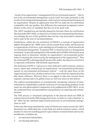 EPE According to ISO 14031 3
“results of an organization’s management of its environmental aspects” – that is,
not at the environmental management system itself, but rather primarily at the
results of environmental management, at the real environmental performance of
an organization. Despite an application from SC4 to make the two definitions
compatible with one another, this difference has remained an apparent contra-
diction in the series of standards that has yet to be dealt with.
The 14031 standard was not initially planned to become a basis for certification
like that under ISO 14001, or objectives or limits to environmental performance.
Accordingly the text of this guideline does not have any prescriptive character,
and is kept in the tone of recommendations.
Furthermore, unlike the site orientation of EMAS I, a concept of organization
applies throughout the 14000 series which extends from trades and businesses
to organizations of all sizes, types and degrees of complexity, which intend to do
environmental management. In general EPE is characterized as a management
instrument “to provide management with reliable and verifiable information on an
ongoing basis to determine whether an organization’s environmental perfor-
mance is meeting the criteria set by the management of the organization”. Thus
the continual EPE is distinguished from periodic audits, the objective of which is
to represent conformity with defined requirements.
The definition of EPE is “a process to select indicators and to measure, analyze,
assess, report and communicate an organization’s environmental performance
against its environmental performance criteria” – with the main focus on the
organizational activities, products and services, over which the organization has
(the main) influence. However there is an appeal to take into account local,
regional, national and even global issues as well (see more on this below).
The explicit recommendation to systematically incorporate concerns of inter-
ested parties (stakeholders) and the inclusion of corresponding guidance in the
annex are also philosophical components to be emphasized in ISO 14031, as are
the complementary recommendations and guidances on reporting and commu-
nication.
The EPE process is structured analogously to the plan-do-check-act (PDCA)
scheme known from the ISO management series, in order to evoke a familiar “a-
ha” effect for the continual improvement processes in environmental manage-
ment as well.
In the end, after long consultations, some of which were controversial, the 14031
document was subdivided into a main body text and an extensive annex, which
despite its innocent sounding generic type contains essential details and recom-
mendations; examples are:
1. on interested stakeholders,
2. on selecting indicators,
 