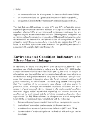4 Seifert
3. on recommendations for Management Performance Indicators (MPIs),
4. on recommendations for Operational Performance Indicators (OPIs),
5. on recommendations for Environmental Condition Indicators (ECIs).
The fact that one differentiates between MPIs and OPIs reflects the above-
mentioned philosophical difference between the Anglo-Saxon and Rhine ap-
proaches: whereas MPIs are environmental performance indicators that are
supposed to give information on the activities of management to improve the
environmental performance of an organization, OPIs provide information on the
environmental performance in the operative area of an organization. Some
delegates, mainly European ones, have regarded it as a success that OPIs are
based on a definite input-output table structure, thus providing the operative
processes with an explicit physical framework.
Environmental Condition Indicators and
Micro-Macro Linkages
In addition to the above two “shop-floor” types of indicators, ISO 14031 also
contains a type of indicator that was truly new to the whole ISO 14000 family,
namely “environmental condition indicators” (ECIs), that were the subject of
debates for a long time until they were recognized as a relevant innovation in an
environmental management standard. They are by definition “specific vari-
ables that represent information about the local, regional, national and
global condition of the environment.” The main body of ISO 14031 explains
that “the condition of the environment may change with time and/or in
particular cases. Although environmental condition indicators are not a
measure of environmental effects, changes in the environmental condition
indicators supply useful information regarding the relation between the
condition of the environment and the activities, products and services of an
organization” (p. 16). There follows a list of aspects that provide an organiza-
tion with the environmental framework to help with the following:
1. determination and management of its significant environmental aspects,
2. evaluation of appropriate environmental performance criteria,
3. selection of environmental performance indicators (MPIs and OPIs),
4. determination of a reference point on the basis of which changes can be
measured,
 