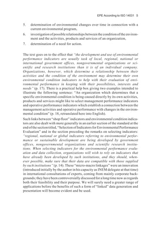 EPE According to ISO 14031 5
5. determination of environmental changes over time in connection with a
current environmental program,
6. investigation of possible relationships between the condition of the environ-
ment and the activities, products and services of an organization,
7. determination of a need for action.
The text goes on to the effect that “the development and use of environmental
performance indicators are usually task of local, regional, national or
international government offices, nongovernmental organizations or sci-
entific and research institutions than it is of an individual company.
Organizations, however, which determine a relationship between their
activities and the condition of the environment may determine their own
environmental condition indicators to help with their evaluation of envi-
ronmental performance in keeping with their possibilities, interests and
needs” (p. 17). There is a practical help box giving two examples intended to
illustrate the following sentence: “An organization which determines that a
specific environmental condition is being caused directly by its own activities,
products and services might like to select management performance indicators
and operative performance indicators which establish a connection between the
management activities and operative performance with changes in the environ-
mental condition” (p. 18, retranslated here into English).
Such links between “shop floor” indicators and environmental condition indica-
tors are also dealt with more generally in an earlier section of the standard at the
end of the section titled, “Selection of Indicators for Environmental Performance
Evaluation” and in the section preceding the remarks on selecting indicators:
“regional, national or global indicators referring to environmental perfor-
mance or sustainable development are being developed by government
offices, nongovernmental organizations and scientific research institu-
tions. When selecting indicators for the environmental performance evalu-
ation and data collection, organizations will wish to rely on indicators that
have already been developed by such institutions, and they should, when-
ever possible, make sure that their data are compatible with those supplied
by such institutions” (p. 14). These “micro-macro linkages” were an innovation
(introduced initially by the author in his capacity as INEM delegate at that time)
in international consultations of experts, coming from mainly corporate back-
grounds; they have been controversially discussed for a long time now as regards
both their feasibility and their purpose. We will surely need a greater range of
applications before the benefits of such a form of “linked” data generation and
presentation will become evident and be used.
 
