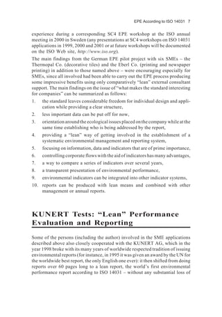 EPE According to ISO 14031 7
experience during a corresponding SC4 EPE workshop at the ISO annual
meeting in 2000 in Sweden (any presentations at SC4 workshops on ISO 14031
applications in 1999, 2000 and 2001 or at future workshops will be documented
on the ISO Web site, http://www.iso.org).
The main findings from the German EPE pilot project with six SMEs – the
Thermopal Co. (decorative tiles) and the Eberl Co. (printing and newspaper
printing) in addition to those named above – were encouraging especially for
SMEs, since all involved had been able to carry out the EPE process producing
some impressive benefits using only comparatively “lean” external consultant
support. The main findings on the issue of “what makes the standard interesting
for companies” can be summarized as follows:
1. the standard leaves considerable freedom for individual design and appli-
cation while providing a clear structure,
2. less important data can be put off for now,
3. orientation around the ecological issues placed on the company while at the
same time establishing who is being addressed by the report,
4. providing a “lean” way of getting involved in the establishment of a
systematic environmental management and reporting system,
5. focusing on information, data and indicators that are of prime importance,
6. controlling corporate flows with the aid of indicators has many advantages,
7. a way to compare a series of indicators over several years,
8. a transparent presentation of environmental performance,
9. environmental indicators can be integrated into other indicator systems,
10. reports can be produced with lean means and combined with other
management or annual reports.
KUNERT Tests: “Lean” Performance
Evaluation and Reporting
Some of the persons (including the author) involved in the SME applications
described above also closely cooperated with the KUNERT AG, which in the
year 1998 broke with its many years of worldwide respected tradition of issuing
environmental reports (for instance, in 1995 it was given an award by the UN for
the worldwide best report, the only English one ever): it then shifted from doing
reports over 60 pages long to a lean report, the world’s first environmental
performance report according to ISO 14031 – without any substantial loss of
 