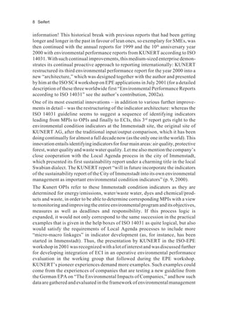 8 Seifert
information! This historical break with previous reports that had been getting
longer and longer in the past in favour of lean ones, so exemplary for SMEs, was
then continued with the annual reports for 1999 and the 10th
anniversary year
2000 with environmental performance reports from KUNERT according to ISO
14031. With such continual improvements, this medium-sized enterprise demon-
strates its continual proactive approach to reporting internationally: KUNERT
restructured its third environmental performance report for the year 2000 into a
new “architecture,” which was designed together with the author and presented
by him at the ISO SC4 workshop on EPE applications in July 2001 (for a detailed
description of these three worldwide first “Environmental Performance Reports
according to ISO 14031” see the author’s contribution, 2002a).
One of its most essential innovations – in addition to various further improve-
ments in detail – was the restructuring of the indicator architecture: whereas the
ISO 14031 guideline seems to suggest a sequence of identifying indicators
leading from MPIs to OPIs and finally to ECIs, this 3rd
report gets right to the
environmental condition indicators at the Immenstadt site, the original site of
KUNERT AG, after the traditional input/output comparison, which it has been
doing continually for almost a full decade now (as the only one in the world). This
innovationentailsidentifyingindicatorsforfourmainareas:airquality,protective
forest, water quality and waste water quality. Let me also mention the company’s
close cooperation with the Local Agenda process in the city of Immenstadt,
which presented its first sustainability report under a charming title in the local
Swabian dialect. The KUNERT report “will in future incorporate the indicators
of the sustainability report of the City of Immenstadt into its own environmental
management as important environmental condition indicators” (p. 9, 2000).
The Kunert OPIs refer to these Immenstadt condition indicators as they are
determined for energy/emissions, water/waste water, dyes and chemical/prod-
ucts and waste, in order to be able to determine corresponding MPIs with a view
to monitoring and improving the entire environmental program and its objectives,
measures as well as deadlines and responsibility. If this process logic is
expanded, it would not only correspond to the same succession in the practical
examples that is given in the help boxes of ISO 14031 as quite logical, but also
would satisfy the requirements of Local Agenda processes to include more
“micro-macro linkages” in indicator development (as, for instance, has been
started in Immenstadt). Thus, the presentation by KUNERT in the ISO-EPE
workshop in 2001 was recognized with a lot of interest and was discussed further
for developing integration of ECI in an operative environmental performance
evaluation in the working group that followed during the EPE workshop.
KUNERT’s pioneer experiences demand more examples. Such examples could
come from the experiences of companies that are testing a new guideline from
the German EPA on “The Environmental Impacts of Companies,” and how such
data are gathered and evaluated in the framework of environmental management
 