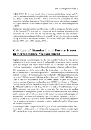 EPE According to ISO 14031 9
(UBA, 1999). Or it could be activities of companies that have started an EPE
process, as in a northern German pilot project on implementation experience with
ISO 14031 in the dairy industry – not to mention here experiences in other
countries, including for example China, indicating that an international survey of
real applications is the desideratum upon which to base the forthcoming review
in 2004.
For the new links between the shop floor and condition indicators, the final results
of the German EPA research on companies’ environmental impacts on the
municipal or local level will be very interesting, where the environmental
information systems have only begun to be used, but have the potential to supply
plenty of material for ways to improve “micro-macro linkages” (Bartelmus &
Seifert, 2003; LDS, 2001; Seifert, 2002b).
Critique of Standard and Future Issues
in Performance Measurement
Implementation experience provides the best basis for “testing” the first global
environmental performance standard, and provides at the same time a starting
point for critique and future improvements of the standard and for farther
reaching issues such as sustainability performance evaluation and reporting.
ISO standards have to be reviewed at the latest after every five years – ISO
14001 for instance as issued in September of 1996 has been placed under review
and still can boast a dynamically growing number of worldwide certifications: by
the end of 2000 the annual ISO survey showed around 23,000 14001 certifica-
tions in a total of 98 countries. With ISO 9000, already 10 years older, quality
management certifications numbered around 409,000 certificates in 158 coun-
tries by the end of 2000. Japan has many more ISO 14000 certifications with its
5,500 than Great Britain with its 2,500; Sweden had 1370 and Germany “only”
1260, although one must take into account the fact that there is another
environmental management system practiced in Germany too that additionally
can be seen as a trove of experience with formal environmental management
systems and environmental reporting equivalent to the Japanese experiences,
namely EMAS (I and II) with its almost 3,000 additional environmental reports
(not to mention various environmental practices lacking formal certifications or
validations altogether).
According to ISO’s last published 12th
cycle, which ended in December 2002,
more than 611,000 quality or environmental management systems conforming to
ISO standards are being implemented by organizations large and small, in public
 