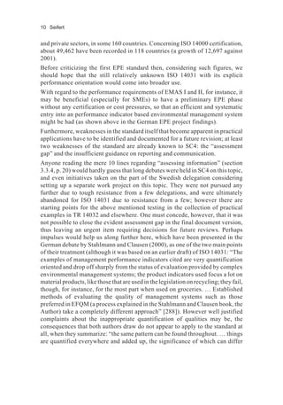 10 Seifert
and private sectors, in some 160 countries. Concerning ISO 14000 certification,
about 49,462 have been recorded in 118 countries (a growth of 12,697 against
2001).
Before criticizing the first EPE standard then, considering such figures, we
should hope that the still relatively unknown ISO 14031 with its explicit
performance orientation would come into broader use.
With regard to the performance requirements of EMAS I and II, for instance, it
may be beneficial (especially for SMEs) to have a preliminary EPE phase
without any certification or cost pressures, so that an efficient and systematic
entry into an performance indicator based environmental management system
might be had (as shown above in the German EPE project findings).
Furthermore, weaknesses in the standard itself that become apparent in practical
applications have to be identified and documented for a future revision; at least
two weaknesses of the standard are already known to SC4: the “assessment
gap” and the insufficient guidance on reporting and communication.
Anyone reading the mere 10 lines regarding “assessing information” (section
3.3.4, p. 20) would hardly guess that long debates were held in SC4 on this topic,
and even initiatives taken on the part of the Swedish delegation considering
setting up a separate work project on this topic. They were not pursued any
further due to tough resistance from a few delegations, and were ultimately
abandoned for ISO 14031 due to resistance from a few; however there are
starting points for the above mentioned testing in the collection of practical
examples in TR 14032 and elsewhere. One must concede, however, that it was
not possible to close the evident assessment gap in the final document version,
thus leaving an urgent item requiring decisions for future reviews. Perhaps
impulses would help us along further here, which have been presented in the
German debate by Stahlmann and Clausen (2000), as one of the two main points
of their treatment (although it was based on an earlier draft) of ISO 14031: “The
examples of management performance indicators cited are very quantification
oriented and drop off sharply from the status of evaluation provided by complex
environmental management systems; the product indicators used focus a lot on
material products, like those that are used in the legislation on recycling; they fail,
though, for instance, for the most part when used on groceries. … Established
methods of evaluating the quality of management systems such as those
preferred in EFQM (a process explained in the Stahlmann and Clausen book, the
Author) take a completely different approach” [288]). However well justified
complaints about the inappropriate quantification of qualities may be, the
consequences that both authors draw do not appear to apply to the standard at
all, when they summarize: “the same pattern can be found throughout. … things
are quantified everywhere and added up, the significance of which can differ
 