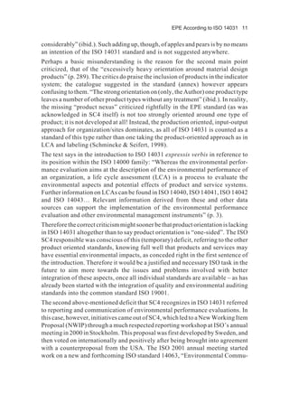 EPE According to ISO 14031 11
considerably” (ibid.). Such adding up, though, of apples and pears is by no means
an intention of the ISO 14031 standard and is not suggested anywhere.
Perhaps a basic misunderstanding is the reason for the second main point
criticized, that of the “excessively heavy orientation around material design
products” (p. 289). The critics do praise the inclusion of products in the indicator
system; the catalogue suggested in the standard (annex) however appears
confusing to them. “The strong orientation on (only, the Author) one product type
leaves a number of other product types without any treatment” (ibid.). In reality,
the missing “product nexus” criticized rightfully in the EPE standard (as was
acknowledged in SC4 itself) is not too strongly oriented around one type of
product; it is not developed at all! Instead, the production oriented, input-output
approach for organization/sites dominates, as all of ISO 14031 is counted as a
standard of this type rather than one taking the product-oriented approach as in
LCA and labeling (Schmincke & Seifert, 1998).
The text says in the introduction to ISO 14031 expressis verbis in reference to
its position within the ISO 14000 family: “Whereas the environmental perfor-
mance evaluation aims at the description of the environmental performance of
an organization, a life cycle assessment (LCA) is a process to evaluate the
environmental aspects and potential effects of product and service systems.
Further information on LCAs can be found in ISO 14040, ISO 14041, ISO 14042
and ISO 14043… Relevant information derived from these and other data
sources can support the implementation of the environmental performance
evaluation and other environmental management instruments” (p. 3).
Therefore the correct criticism might sooner be that product orientation is lacking
in ISO 14031 altogether than to say product orientation is “one-sided”. The ISO
SC4 responsible was conscious of this (temporary) deficit, referring to the other
product oriented standards, knowing full well that products and services may
have essential environmental impacts, as conceded right in the first sentence of
the introduction. Therefore it would be a justified and necessary ISO task in the
future to aim more towards the issues and problems involved with better
integration of these aspects, once all individual standards are available – as has
already been started with the integration of quality and environmental auditing
standards into the common standard ISO 19001.
The second above-mentioned deficit that SC4 recognizes in ISO 14031 referred
to reporting and communication of environmental performance evaluations. In
this case, however, initiatives came out of SC4, which led to a New Working Item
Proposal (NWIP) through a much respected reporting workshop at ISO’s annual
meeting in 2000 in Stockholm. This proposal was first developed by Sweden, and
then voted on internationally and positively after being brought into agreement
with a counterproposal from the USA. The ISO 2001 annual meeting started
work on a new and forthcoming ISO standard 14063, “Environmental Commu-
 