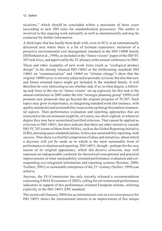 12 Seifert
nications,” which should be concluded within a maximum of three years
(according to new ISO rules for standardization processes). The author is
involved in this ongoing work nationally as well as internationally and may be
contacted for further information.
A third topic that has hardly been dealt with, even in SC4, is an internationally
discussed area where there is a lot of German experience: inclusion of a
proactive environmental cost management standard in the ISO 14000 family
(Diffenhard et al., 1998), as included in the “future visions” paper of the ISO TC
207 task force, and approved by the TC plenary at the annual conference in 2003.
These and other examples of new work items (such as “ecological product
design” in the already released ISO 14062 or the forthcoming standards ISO
14063 on “communication” and 14064 on “climate change”) show that the
original 14000 series is not only subjected to periodic revision, but also that new
and future oriented topics might get included in the standard family. It will
therefore be very interesting to see whether and, if so, to what degree, a follow-
up task force to the one on ‘future visions’ set up expressly for this task at the
annual conference in 2003 under the title “strategic planning group” (SPG) will
promote new proposals that go beyond the original program of TC207. Such
topics may grow in importance, as integrating standard work (for instance, with
quality standards) and sustainability issues come up that go beyond environmen-
tal aspects. Then performance evaluation and reporting approaches that are
restricted to the environment might be, of course, too short-sighted, to whatever
degree they may have assimilated justified criticism. That cannot be applied as
criticism to ISO 14031, but does indicate that there are other initiatives outside
ISO TC 207 (some of them from NGOs), such as the Global Reporting Initiative
(GRI), pursuing quasi standardizations, in this case sustainability reporting, with
success. Thus there is a fruitful competition of ideas and initiatives, about which
a decision will yet be made as to which is the most sustainable form of
performance evaluation and reporting. ISO 14031, though – perhaps for the very
reason of its original appearance, which did deserve criticism, may well
represent an indispensable yardstick for theoretical/conceptional and practical
improvements of what sustainability oriented performance evaluation and cor-
responding eco-integrated information and reporting systems (Krcmar, 2000;
Treibert, 2001) in sustainable enterprises of the 21st
century (Seifert, 1999) can
achieve.
Anyway, the EU-Commission has only recently released a recommendation
concerning EMAS II (summer of 2003), calling for environmental performance
indicators in support of this performance oriented European scheme, referring
explicitly to the ISO 14031 EPE standard.
The recent call (January 2004) for an international vote on a revision process for
ISO 14031 shows the international interest in an improvement of this unique
 