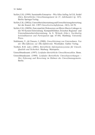 14 Seifert
Seifert, E.K. (1999). Sustainable Enterprise – Wie Alles Anfing. In E.K. Seidel
(Ed.), Betriebliches Umweltmanagement im 21. Jahrhundert (p. 167).
Berlin: Springer Verlag.
Seifert, E.K. (2002a). Umweltberichterstattung und Umweltleistungsbewertung
bei der Kunert AG. UWF-Umweltwirtschaftsforum, 10(3), 64-70.
Seifert, E.K. (2002b). Zum stand der Diskussion von Micro-Macro-Linkages in
der NI-System-Entwicklung: Kompatibilitäten Zwischen Regional- und
Unternehmensberichterstattung. In S. Witteck (Eds.), Nachhaltig
keitsindikatoren und Partizipation (pp. 67-84). Hamburg: University
Press.
Stahlmann, V., & Clausen, J. (2000). Umweltleistung von Unternehmen. Von
der Öko-Effizienz zur Öko-Effektivität. Wiesbaden: Gabler Verlag.
Treibert, R.H. (ed.). (2001). Betriebliche Informationssysteme für Umwelt,
Qualität und Sicherheit. Marburg: Metropolis.
Umweltbundesamt. (1997). Leitfaden Betriebliche Umweltkennzahlen. Bonn.
Umweltbundesamt. (1999). Leitfaden Betriebliche Umweltauswirkungen –
Ihre Erfassung und Bewertung im Rahmen des Umweltmanagements.
Berlin.
 