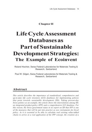 Life Cycle Assessment Databases 15
Chapter II
LifeCycleAssessment
Databasesas
Part of Sustainable
DevelopmentStrategies:
The Example of Ecoinvent
Roland Hischier, Swiss Federal Laboratories for Materials Testing &
Research, Switzerland
Paul W. Gilgen, Swiss Federal Laboratories for Materials Testing &
Research, Switzerland
Abstract
This article describes the importance of standardized, comprehensive and
up-to-date life cycle inventory (LCI) databases for implementing policies
that point towards sustainable development (SD). Taking present-day
Swiss politics as an example, this article shows the interrelations among SD,
an integrated product-policy (IPP) and a comprehensive LCI database. For
this reason, the Swiss government states in its report on SD that IPP is one
of the measures that will be put into practice as new instruments for fiscal
policy. As it is essential to be able to calculate real existing value-added
chains to arrive at a real application of the IPP concept, the creation of a
 