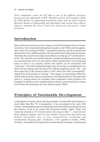 16 Hischier and Gilgen
Swiss competence centre for LCI data is one of the different measures
foreseen for the application of IPP. Therefore several LCA institutes within
the ETH domain of engineering institutions along with the Swiss Federal
Research Station of Agroecology and Agriculture and several Swiss offices/
agencies founded the Swiss Centre for Life-Cycle Inventories called
ecoinvent.
Introduction
One can discern several successive stages over the development of environmen-
tal politics. Environmental thinking had a heyday in the 1960s with the appear-
ance of the first ecological NGOs – regarded by industry mainly as people that
disturb their work, and thus people to be rejected for their ideas and convictions.
Therefore this epoch is nowadays looked back on as the age of “confrontation”.
In the ’70s, when the recession hit industry, ecological thinking was mainly seen
as a constraint that costs a lot, but returns a little, and therefore, in an ecological
sense as well as in economic history this period can be associated with
“recession”. This often unfounded impression of ecology as an additional cost
factor did not change until the end of the ’80s/the beginning of the ’90s – and
there especially at the summit in Rio in 1992, where the word “sustainability”
started to be used instead of “ecology”. This change in terminology reflected a
shift in industry from a stance of rejecting everything that detracts from the main
goal (i.e., earning money) to a broader, more cooperative form of politics, for
example, in relation to one’s neighbourhood, and one’s government at its various
levels (from the municipal up to the federal) and to NGOs.
Principles of Sustainable Development
Looking back in history shows that the principle of sustainable development is
much older than Rio ’92. Conceptually, it was developed in the early 18th
century, when population growth and industrialization had increased pressure on
the resource wood to an extent that threatened further supply. Hans Carl
Carlowitz claimed in 1713 in Sylvicultura Oeconomica that “(...) man mit dem
Holtz pfleglich umgehe, und wie eine sothane Conservation und Anbau des
Holtzes anzustellen, dass es eine continuirliche, beständige und
nachhaltende Nutzung gebe” (Carlowitz, 1713, quoted in Grober, 1999).
Actually, sustainable development has a much broader meaning, including and
 