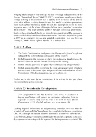 Life Cycle Assessment Databases 17
bringing into balance not only ecology, but also sociology and economics. In the
famous “Brundtland Report” (WCED 1987), sustainable development is de-
scribed as being a development that is able to meet the needs of the present
generation without resulting in restrictions that would keep future generations
from meeting their respective needs. In fact, this description shows the most
important aspect of the whole philosophy behind the expression “sustainable
development” – the inter-temporal contract between successive generations.
Such a lofty political goal should not go undocumented; it should be recorded at
a more realistic level – the level of the constitution. The Swiss population agreed
in 1999 on a completely revised and updated constitution – put into force on
January 1, 2000 – where right in Article 2 it is written that:
Article 2 Aims
1. The Swiss Confederation shall protect the liberty and rights of people and
safeguard the independence and security of the country.
2. It shall promote the common welfare, the sustainable development, the
internal cohesion and the cultural diversity of the country.
3. It shall seek to guarantee the greatest possible equality of opportunity.
4. It shall commit itself to supporting the long-term preservation of natural
resources and in favour of a just and peaceful international order. (Swiss
Constitution 1999, English edition, see www.admin.ch)
Further on in the new Swiss constitution, it is written in the part about
environment and spatial planning:
Article 73 Sustainable Development
The Confederation and the Cantons shall work to establish a
lasting equilibrium with nature, in particular enhancing both its
capacity to renew itself and the way it is used by man. (Swiss
Constitution 1999, English edition, see www.admin.ch)
Looking beyond Switzerland to neighbouring countries, one sees that the
principle of “sustainability” is anchored for example in the German constitution
(Art. 20), although not in such a central position as in the Swiss constitution.
In Switzerland, the government started to act within the principle of a sustainable
development culminating with the report of the Swiss government entitled “The
 