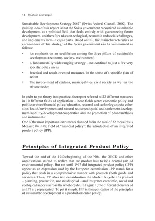 18 Hischier and Gilgen
Sustainable Development Strategy 2002” (Swiss Federal Council, 2002). The
guiding idea of this report is that the Swiss government recognized sustainable
development as a political field that deals entirely with guaranteeing future
development, and therefore takes on ecological, economic and social challenges,
and implements them in equal parts. Based on this, the main characteristics or
cornerstones of this strategy of the Swiss government can be summarized as
follows:
• An emphasis on an equilibrium among the three pillars of sustainable
development (economy, society, environment)
• A fundamentally wide-ranging strategy – not confined to just a few very
specific policy areas
• Practical and result-oriented measures, in the sense of a specific plan of
action
• The involvement of cantons, municipalities, civil society as well as the
private sector
In order to put theory into practice, the report referred to 22 different measures
in 10 different fields of application – these fields were: economic policy and
public services/financial policy/education, research and technology/social cohe-
sion/ health/environment and natural resources/spatial and settlement develop-
ment/mobility/development cooperation and the promotion of peace/methods
and instruments.
One of the most important instruments planned for in the total of 22 measures is
Measure #4 in the field of “financial policy”: the introduction of an integrated
product policy (IPP).
Principles of Integrated Product Policy
Toward the end of the 1980s/beginning of the ’90s, the OECD and other
organizations started to realize that the product had to be a central part of
environmental policy. But not until 1997 did integrated product policy (IPP)
appear as an expression used by the European commission. IPP stands for a
policy that deals in a comprehensive manner with products (both goods and
services). Thus, IPP takes into consideration the whole life cycle of a product
– planning, production, use and disposal – and integrates economic, social and
ecological aspects across the whole cycle. In Figure 1, the different elements of
an IPP are represented. To put it simply, IPP is the application of the principles
of sustainable development to a product-oriented policy.
 