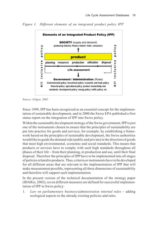 Life Cycle Assessment Databases 19
Since 1999, IPP has been recognized as an essential concept for the implemen-
tation of sustainable development, and in 2000 the Swiss EPA published a first
status report on the integration of IPP into Swiss policy.
Within the sustainable development strategy of the Swiss government, IPP is just
one of the instruments chosen to ensure that the principles of sustainability are
put into practice for goods and services, for example, by establishing a frame-
work based on the principles of sustainable development, the Swiss authorities
would like to guide the demand side (public and private) in the direction of goods
that meet high environmental, economic and social standards. This means that
products or services have to comply with such high standards throughout all
phases of their life – from their planning, to production and use, until their final
disposal. Therefore the principles of IPP have to be implemented into all stages
of policies related to products. Thus, criteria or instruments have to be developed
for all different areas that are relevant to the implementation of IPP that will
make measurement possible, representing all three dimensions of sustainability
and therefore will support such implementation.
In the present version of the technical documentation of the strategy paper
(IDARio, 2002), seven different measures are defined for successful implemen-
tation of IPP in Swiss policy:
1. Law on parliamentary business/administration internal rules – adding
ecological aspects to the already existing policies and rules.
Elements of an Integrated Product Policy (IPP)
product
planning
A
l
l
i
n
c
l
u
s
i
v
e
p
o
l
i
c
y
disposal
resources production utilization
Life assessment
Government / Administration (Rules)
Environmental policy; investment policy; economic and trade policy;
financial policy; agricultural policy; product stewardship and
standards; development policy; energy policy; traffic policy; etc.
SOCIETY (supply and demand)
producing industry; finance market; trade; consumers
A
l
l
i
n
c
l
u
s
i
v
e
p
o
l
i
c
y
Elements of an Integrated Product Policy (IPP)
product
planning
A
l
l
i
n
c
l
u
s
i
v
e
p
o
l
i
c
y
disposal
resources production utilization
Life assessment
Government / Administration (Rules)
Environmental policy; investment policy; economic and trade policy;
financial policy; agricultural policy; product stewardship and
standards; development policy; energy policy; traffic policy; etc.
SOCIETY (supply and demand)
producing industry; finance market; trade; consumers
A
l
l
i
n
c
l
u
s
i
v
e
p
o
l
i
c
y
Figure 1. Different elements of an integrated product policy IPP
Source: Gilgen, 2002
 