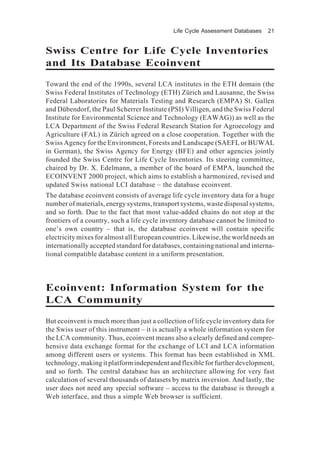 Life Cycle Assessment Databases 21
Swiss Centre for Life Cycle Inventories
and Its Database Ecoinvent
Toward the end of the 1990s, several LCA institutes in the ETH domain (the
Swiss Federal Institutes of Technology (ETH) Zürich and Lausanne, the Swiss
Federal Laboratories for Materials Testing and Research (EMPA) St. Gallen
and Dübendorf, the Paul Scherrer Institute (PSI) Villigen, and the Swiss Federal
Institute for Environmental Science and Technology (EAWAG)) as well as the
LCA Department of the Swiss Federal Research Station for Agroecology and
Agriculture (FAL) in Zürich agreed on a close cooperation. Together with the
Swiss Agency for the Environment, Forests and Landscape (SAEFL or BUWAL
in German), the Swiss Agency for Energy (BFE) and other agencies jointly
founded the Swiss Centre for Life Cycle Inventories. Its steering committee,
chaired by Dr. X. Edelmann, a member of the board of EMPA, launched the
ECOINVENT 2000 project, which aims to establish a harmonized, revised and
updated Swiss national LCI database – the database ecoinvent.
The database ecoinvent consists of average life cycle inventory data for a huge
number of materials, energy systems, transport systems, waste disposal systems,
and so forth. Due to the fact that most value-added chains do not stop at the
frontiers of a country, such a life cycle inventory database cannot be limited to
one’s own country – that is, the database ecoinvent will contain specific
electricity mixes for almost all European countries. Likewise, the world needs an
internationally accepted standard for databases, containing national and interna-
tional compatible database content in a uniform presentation.
Ecoinvent: Information System for the
LCA Community
But ecoinvent is much more than just a collection of life cycle inventory data for
the Swiss user of this instrument – it is actually a whole information system for
the LCA community. Thus, ecoinvent means also a clearly defined and compre-
hensive data exchange format for the exchange of LCI and LCA information
among different users or systems. This format has been established in XML
technology, making it platform independent and flexible for further development,
and so forth. The central database has an architecture allowing for very fast
calculation of several thousands of datasets by matrix inversion. And lastly, the
user does not need any special software – access to the database is through a
Web interface, and thus a simple Web browser is sufficient.
 