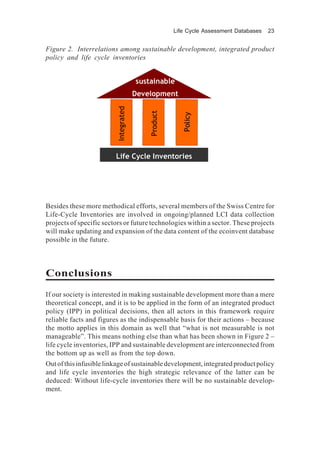 Life Cycle Assessment Databases 23
Besides these more methodical efforts, several members of the Swiss Centre for
Life-Cycle Inventories are involved in ongoing/planned LCI data collection
projects of specific sectors or future technologies within a sector. These projects
will make updating and expansion of the data content of the ecoinvent database
possible in the future.
Conclusions
If our society is interested in making sustainable development more than a mere
theoretical concept, and it is to be applied in the form of an integrated product
policy (IPP) in political decisions, then all actors in this framework require
reliable facts and figures as the indispensable basis for their actions – because
the motto applies in this domain as well that “what is not measurable is not
manageable”. This means nothing else than what has been shown in Figure 2 –
life cycle inventories, IPP and sustainable development are interconnected from
the bottom up as well as from the top down.
Outofthisinfusiblelinkageofsustainabledevelopment,integratedproductpolicy
and life cycle inventories the high strategic relevance of the latter can be
deduced: Without life-cycle inventories there will be no sustainable develop-
ment.
sustainable
Development
Life Cycle Inventories
Product
Integrated
Policy
sustainable
Development
Life Cycle Inventories
Product
Integrated
Policy
Product
Integrated
Policy
Figure 2. Interrelations among sustainable development, integrated product
policy and life cycle inventories
 