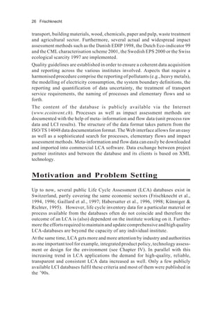 26 Frischknecht
transport, building materials, wood, chemicals, paper and pulp, waste treatment
and agricultural sector. Furthermore, several actual and widespread impact
assessment methods such as the Danish EDIP 1998, the Dutch Eco-indicator 99
and the CML characterisation scheme 2001, the Swedish EPS 2000 or the Swiss
ecological scarcity 1997 are implemented.
Quality guidelines are established in order to ensure a coherent data acquisition
and reporting across the various institutes involved. Aspects that require a
harmonised procedure comprise the reporting of pollutants (e.g., heavy metals),
the modelling of electricity consumption, the system boundary definitions, the
reporting and quantification of data uncertainty, the treatment of transport
service requirements, the naming of processes and elementary flows and so
forth.
The content of the database is publicly available via the Internet
(www.ecoinvent.ch). Processes as well as impact assessment methods are
documented with the help of meta- information and flow data (unit process raw
data and LCI results). The structure of the data format takes pattern from the
ISO/TS 14048 data documentation format. The Web interface allows for an easy
as well as a sophisticated search for processes, elementary flows and impact
assessment methods. Meta-information and flow data can easily be downloaded
and imported into commercial LCA software. Data exchange between project
partner institutes and between the database and its clients is based on XML
technology.
Motivation and Problem Setting
Up to now, several public Life Cycle Assessment (LCA) databases exist in
Switzerland, partly covering the same economic sectors (Frischknecht et al.,
1994, 1996; Gaillard et al., 1997; Habersatter et al., 1996, 1998; Künniger &
Richter, 1995). However, life cycle inventory data for a particular material or
process available from the databases often do not coincide and therefore the
outcome of an LCA is (also) dependent on the institute working on it. Further-
more the efforts required to maintain and update comprehensive and high quality
LCA-databases are beyond the capacity of any individual institute.
At the same time, LCA gets more and more attention by industry and authorities
as one important tool for example, integrated product policy, technology assess-
ment or design for the environment (see Chapter IV). In parallel with this
increasing trend in LCA applications the demand for high-quality, reliable,
transparent and consistent LCA data increased as well. Only a few publicly
available LCI databases fulfil these criteria and most of them were published in
the ’90s.
 