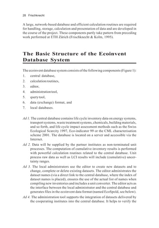 28 Frischknecht
A large, network-based database and efficient calculation routines are required
for handling, storage, calculation and presentation of data and are developed in
the course of the project. These components partly take pattern from preceding
work performed at ETH Zürich (Frischknecht & Kolm, 1995).
The Basic Structure of the Ecoinvent
Database System
The ecoinvent database system consists of the following components (Figure 1):
1. central database,
2. calculation routines,
3. editor,
4. administrationtool,
5. query tool,
6. data (exchange) format, and
7. local databases.
Ad 1. The central database contains life cycle inventory data on energy systems,
transport systems, waste treatment systems, chemicals, building materials,
and so forth, and life cycle impact assessment methods such as the Swiss
Ecological Scarcity 1997, Eco-indicator 99 or the CML characterisation
scheme 2001. The database is located on a server and accessible via the
Internet.
Ad 2. Data will be supplied by the partner institutes as non-terminated unit
processes. The computation of cumulative inventory results is performed
with powerful calculation routines related to the central database. Unit
process raw data as well as LCI results will include (cumulative) uncer-
tainty ranges.
Ad 3. The local administrators use the editor to create new datasets and to
change, complete or delete existing datasets. The editor administrates the
dataset names (via a direct link to the central database, where the index of
dataset names is placed), ensures the use of the actual list of names when
compiling new inventories and includes a unit converter. The editor acts as
the interface between the local administrator and the central database and
generates files in the ecoinvent data format (named EcoSpold, see below).
Ad 4. The administration tool supports the integration of datasets delivered by
the cooperating institutes into the central database. It helps to verify the
 