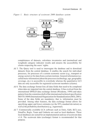 Ecoinvent Database 29
completeness of datasets, calculates inventories and (normalised and
weighted) category indicator results and ensures the accessibility for
clients respecting the users’ rights.
Ad 5. The Query tool is used to interrogate the database and to download
datasets from the central database. It enables the search for individual
processes, for processes of a certain economic sector (e.g., transport or
energy sector) or for data from a certain institute. General information (so-
called meta-information) about the processes (technology, age, geographic
coverage, etc.) is accessible to everybody whereas the quantitative LCI
data are only accessible for registered ecoinvent members (clients).
Ad 6. The data exchange format lists all data fields that need to be completed
when data are imported into the central database. It has evolved from the
international SPOLD data exchange format (Weidema, 1999) and takes
pattern from the committee draft of the international technical specification
ISO/TS14048(InternationalOrganizationforStandardization(ISO),2001).
Some of the data fields are mandatory; that is, information must be
provided. Among other features, the data exchange format allows for
specifying upper and lower estimates (or the 95% standard deviation) as
well as the probability distribution (e.g., lognormal).
Ad 7. Commercially available LCA software such as Emis, Gabi, KCL-eco,
SimaPro, Regis, Team and Umberto are used as local databases. These
local databases are suited for an implementation and use of ecoinvent data
v1.0. The ecoinvent data (exchange) format is recommended for that
purpose.
Figure 1. Basic structure of ecoinvent 2000 database system
Central
Database
Calculation
routines
Editor
Administration
tool
Query tool
Central
Administrator
Local Administrator
Data consumer XY
Local
database
Central
Database
Calculation
routines
Editor
Administration
tool
Query tool
Central
Administrator
Local Administrator
Data consumer XY
Local
database
Local
database
 