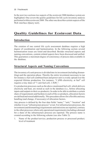 30 Frischknecht
In the next two sections two aspects of the ecoinvent 2000 database system are
highlighted. One covers the quality guidelines for life cycle inventory analysis
performed within ecoinvent 2000. The other one describes certain aspects of the
Web interface (Query tool).
Quality Guidelines for Ecoinvent Data
Introduction
The creation of one central life cycle assessment database requires a high
degree of coordination and harmonisation. In the following section several
harmonisation issues are listed and described. Besides structural aspects and
naming conventions, content-related aspects have been discussed and unified.
This guarantees a maximum degree of consistency of process data available in
the database.
Structural Aspects and Naming Conventions
The inventory of a unit process is divided into its investment (including disman-
tling) and the operation phase. Thereby the entire investment necessary to run
for instance a fuel cell combined heat and power unit is evenly spread over the
expected lifetime production. For instance, “1 kWh electricity, at fuel” cell
requires a tiny share of “1 unit fuel cell, 1.5kWe
”.
Co-production processes such as the above-mentioned fuel cell, which delivers
electricity and heat, are stored as such in the database (i.e., before allocating
inputs and outputs to their co-products). In order to be able to attribute a certain
share of requirements and burdens to each of the co-products, allocation factors
are defined and stored additionally. This procedure allows for a flexible and easy
handling (and change, if necessary) of allocation factors.
Any process is defined by the four data fields “name,” “unit,” “location” and
whether it is an “infrastructure process” or not. For infrastructure processes, the
investment (and dismantling) requirements and emissions are reported, contrary
to the other processes where only operational requirements (including a demand
for a share of the infrastructure process) are reported. The process name is
created according to the following scheme (see also Table 2):
1. Name of the product/service; production process or processed product;
level of treatment
 