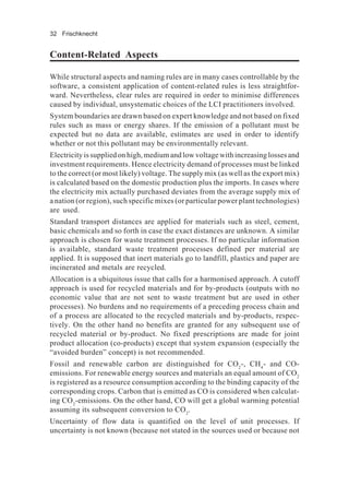 32 Frischknecht
Content-Related Aspects
While structural aspects and naming rules are in many cases controllable by the
software, a consistent application of content-related rules is less straightfor-
ward. Nevertheless, clear rules are required in order to minimise differences
caused by individual, unsystematic choices of the LCI practitioners involved.
System boundaries are drawn based on expert knowledge and not based on fixed
rules such as mass or energy shares. If the emission of a pollutant must be
expected but no data are available, estimates are used in order to identify
whether or not this pollutant may be environmentally relevant.
Electricity is supplied on high, medium and low voltage with increasing losses and
investment requirements. Hence electricity demand of processes must be linked
to the correct (or most likely) voltage. The supply mix (as well as the export mix)
is calculated based on the domestic production plus the imports. In cases where
the electricity mix actually purchased deviates from the average supply mix of
a nation (or region), such specific mixes (or particular power plant technologies)
are used.
Standard transport distances are applied for materials such as steel, cement,
basic chemicals and so forth in case the exact distances are unknown. A similar
approach is chosen for waste treatment processes. If no particular information
is available, standard waste treatment processes defined per material are
applied. It is supposed that inert materials go to landfill, plastics and paper are
incinerated and metals are recycled.
Allocation is a ubiquitous issue that calls for a harmonised approach. A cutoff
approach is used for recycled materials and for by-products (outputs with no
economic value that are not sent to waste treatment but are used in other
processes). No burdens and no requirements of a preceding process chain and
of a process are allocated to the recycled materials and by-products, respec-
tively. On the other hand no benefits are granted for any subsequent use of
recycled material or by-product. No fixed prescriptions are made for joint
product allocation (co-products) except that system expansion (especially the
“avoided burden” concept) is not recommended.
Fossil and renewable carbon are distinguished for CO2
-, CH4
- and CO-
emissions. For renewable energy sources and materials an equal amount of CO2
is registered as a resource consumption according to the binding capacity of the
corresponding crops. Carbon that is emitted as CO is considered when calculat-
ing CO2
-emissions. On the other hand, CO will get a global warming potential
assuming its subsequent conversion to CO2
.
Uncertainty of flow data is quantified on the level of unit processes. If
uncertainty is not known (because not stated in the sources used or because not
 