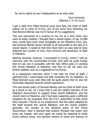 for me to report at your headquarters at an early date.
Yours sincerely,
(Signed) J. H. Patterson.
I got a reply from Major-General Louis Jean Bols, the Chief of Staff,
asking me to come to G.H.Q., but at the same time informing me
that General Allenby was not in favour of my suggestions.
This was somewhat of a surprise to me, for at a time when men
were so badly needed, I thought that a Jewish legion, of say 25,000
men, would have been most acceptable on the Palestine front, and,
had General Allenby shown himself at all favourable to the idea of a
Jewish legion, it would at that time have been an easy task to have
obtained any number of men, from America and elsewhere, to fight
in Palestine.
Nothing daunted, however, I proceeded to G.H.Q., where I had an
interview with the Commander-in-Chief, who told me quite frankly
that he was not in sympathy with the War Office policy in sending
this Jewish Battalion to Palestine, and that he did not want any
further addition such as I suggested to his Forces.
At a subsequent interview which I had with his Chief of Staff, I
gathered that I need expect but little sympathy for my battalion, as
Major-General Louis Jean Bols told me quite plainly that he was not
favourably disposed towards Jewish aspirations.
This anti-Jewish policy of General Allenby and his Chief of Staff came
as a shock to me, for I knew that it was the settled intention of His
Majesty's Government to support these Jewish Battalions, and the
Jewish claim to Palestine, and I had been expecting quite a different
reception for my proposals from the E.E.F. authorities to that which
they received. I found, to my amazement, that the policy adopted by
the Staff towards this Jewish Battalion, and the Jewish problem
generally, ran counter to the declared policy of the Home
Government. Alas! it seemed that another Pharaoh had arisen who
knew not Joseph; and once again we would be expected to make
bricks without straw, and become hewers of wood and drawers of
 