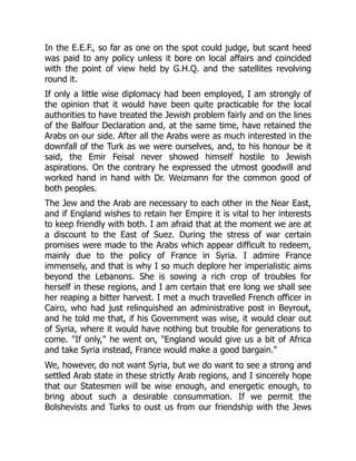 In the E.E.F., so far as one on the spot could judge, but scant heed
was paid to any policy unless it bore on local affairs and coincided
with the point of view held by G.H.Q. and the satellites revolving
round it.
If only a little wise diplomacy had been employed, I am strongly of
the opinion that it would have been quite practicable for the local
authorities to have treated the Jewish problem fairly and on the lines
of the Balfour Declaration and, at the same time, have retained the
Arabs on our side. After all the Arabs were as much interested in the
downfall of the Turk as we were ourselves, and, to his honour be it
said, the Emir Feisal never showed himself hostile to Jewish
aspirations. On the contrary he expressed the utmost goodwill and
worked hand in hand with Dr. Weizmann for the common good of
both peoples.
The Jew and the Arab are necessary to each other in the Near East,
and if England wishes to retain her Empire it is vital to her interests
to keep friendly with both. I am afraid that at the moment we are at
a discount to the East of Suez. During the stress of war certain
promises were made to the Arabs which appear difficult to redeem,
mainly due to the policy of France in Syria. I admire France
immensely, and that is why I so much deplore her imperialistic aims
beyond the Lebanons. She is sowing a rich crop of troubles for
herself in these regions, and I am certain that ere long we shall see
her reaping a bitter harvest. I met a much travelled French officer in
Cairo, who had just relinquished an administrative post in Beyrout,
and he told me that, if his Government was wise, it would clear out
of Syria, where it would have nothing but trouble for generations to
come. "If only," he went on, "England would give us a bit of Africa
and take Syria instead, France would make a good bargain."
We, however, do not want Syria, but we do want to see a strong and
settled Arab state in these strictly Arab regions, and I sincerely hope
that our Statesmen will be wise enough, and energetic enough, to
bring about such a desirable consummation. If we permit the
Bolshevists and Turks to oust us from our friendship with the Jews
 