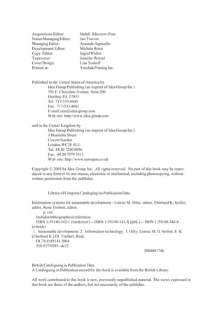 Acquisitions Editor: Mehdi Khosrow-Pour
SeniorManagingEditor: Jan Travers
ManagingEditor: Amanda Appicello
Development Editor: Michele Rossi
Copy Editor: Ingrid Widitz
Typesetter: Jennifer Wetzel
CoverDesign: Lisa Tosheff
Printed at: Yurchak Printing Inc.
Published in the United States of America by
Idea Group Publishing (an imprint of Idea Group Inc.)
701 E. Chocolate Avenue, Suite 200
Hershey PA 17033
Tel: 717-533-8845
Fax: 717-533-8661
E-mail:cust@idea-group.com
Web site: http://www.idea-group.com
and in the United Kingdom by
Idea Group Publishing (an imprint of Idea Group Inc.)
3 Henrietta Street
Covent Garden
London WC2E 8LU
Tel: 44 20 7240 0856
Fax: 44 20 7379 3313
Web site: http://www.eurospan.co.uk
Copyright © 2005 by Idea Group Inc. All rights reserved. No part of this book may be repro-
duced in any form or by any means, electronic or mechanical, including photocopying, without
written permission from the publisher.
Library of Congress Cataloging-in-Publication Data
Information systems for sustainable development / Lorenz M. Hilty, editor, Eberhard K. Seifert,
editor, Rene Treibert, editor.
p. cm.
Includesbibliographicalreferences.
ISBN 1-59140-342-1 (hardcover) -- ISBN 1-59140-343-X (pbk.) -- ISBN 1-59140-344-8
(e-book)
1. Sustainable development. 2. Information technology. I. Hilty, Lorenz M. II. Seifert, E. K.
(Eberhard K.) III. Treibert, René.
HC79.E5I5148 2004
338.9'27'0285--dc22
2004003746
British Cataloguing in Publication Data
A Cataloguing in Publication record for this book is available from the British Library.
All work contributed to this book is new, previously-unpublished material. The views expressed in
this book are those of the authors, but not necessarily of the publisher.
 
