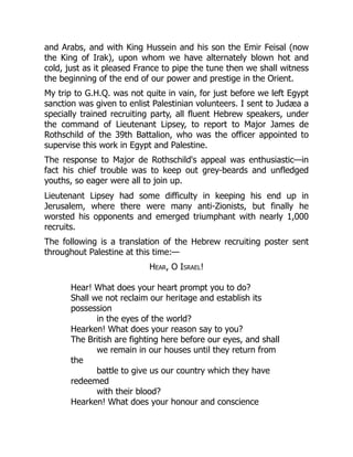 and Arabs, and with King Hussein and his son the Emir Feisal (now
the King of Irak), upon whom we have alternately blown hot and
cold, just as it pleased France to pipe the tune then we shall witness
the beginning of the end of our power and prestige in the Orient.
My trip to G.H.Q. was not quite in vain, for just before we left Egypt
sanction was given to enlist Palestinian volunteers. I sent to Judæa a
specially trained recruiting party, all fluent Hebrew speakers, under
the command of Lieutenant Lipsey, to report to Major James de
Rothschild of the 39th Battalion, who was the officer appointed to
supervise this work in Egypt and Palestine.
The response to Major de Rothschild's appeal was enthusiastic—in
fact his chief trouble was to keep out grey-beards and unfledged
youths, so eager were all to join up.
Lieutenant Lipsey had some difficulty in keeping his end up in
Jerusalem, where there were many anti-Zionists, but finally he
worsted his opponents and emerged triumphant with nearly 1,000
recruits.
The following is a translation of the Hebrew recruiting poster sent
throughout Palestine at this time:—
Hear, O Israel!
Hear! What does your heart prompt you to do?
Shall we not reclaim our heritage and establish its
possession
in the eyes of the world?
Hearken! What does your reason say to you?
The British are fighting here before our eyes, and shall
we remain in our houses until they return from
the
battle to give us our country which they have
redeemed
with their blood?
Hearken! What does your honour and conscience
 