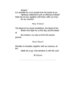 dictate?
Is it possible for us to accept from the hands of our
righteous redeemers such an offering of blood?
Shall not we too, together with them, offer our lives
for our country?
Hear, O Israel!
The blood of our heroic forefathers, the blood of the
British who fight for us this day, and the blood
of
the martyrs, cry unto us from this sacred
ground.
Enlist! Enlist!
Shoulder to shoulder, together with our saviours, to
the
battle let us go. And salvation is with the Lord.
Be Strong!
 