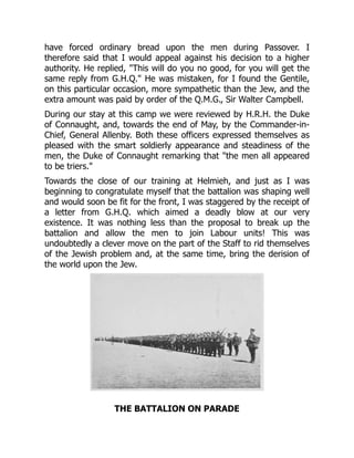have forced ordinary bread upon the men during Passover. I
therefore said that I would appeal against his decision to a higher
authority. He replied, "This will do you no good, for you will get the
same reply from G.H.Q." He was mistaken, for I found the Gentile,
on this particular occasion, more sympathetic than the Jew, and the
extra amount was paid by order of the Q.M.G., Sir Walter Campbell.
During our stay at this camp we were reviewed by H.R.H. the Duke
of Connaught, and, towards the end of May, by the Commander-in-
Chief, General Allenby. Both these officers expressed themselves as
pleased with the smart soldierly appearance and steadiness of the
men, the Duke of Connaught remarking that "the men all appeared
to be triers."
Towards the close of our training at Helmieh, and just as I was
beginning to congratulate myself that the battalion was shaping well
and would soon be fit for the front, I was staggered by the receipt of
a letter from G.H.Q. which aimed a deadly blow at our very
existence. It was nothing less than the proposal to break up the
battalion and allow the men to join Labour units! This was
undoubtedly a clever move on the part of the Staff to rid themselves
of the Jewish problem and, at the same time, bring the derision of
the world upon the Jew.
THE BATTALION ON PARADE
 