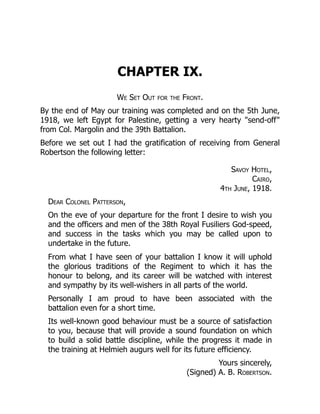 CHAPTER IX.
We Set Out for the Front.
By the end of May our training was completed and on the 5th June,
1918, we left Egypt for Palestine, getting a very hearty "send-off"
from Col. Margolin and the 39th Battalion.
Before we set out I had the gratification of receiving from General
Robertson the following letter:
Savoy Hotel,
Cairo,
4th June, 1918.
Dear Colonel Patterson,
On the eve of your departure for the front I desire to wish you
and the officers and men of the 38th Royal Fusiliers God-speed,
and success in the tasks which you may be called upon to
undertake in the future.
From what I have seen of your battalion I know it will uphold
the glorious traditions of the Regiment to which it has the
honour to belong, and its career will be watched with interest
and sympathy by its well-wishers in all parts of the world.
Personally I am proud to have been associated with the
battalion even for a short time.
Its well-known good behaviour must be a source of satisfaction
to you, because that will provide a sound foundation on which
to build a solid battle discipline, while the progress it made in
the training at Helmieh augurs well for its future efficiency.
Yours sincerely,
(Signed) A. B. Robertson.
 