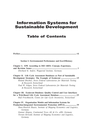 Information Systems for
Sustainable Development
Table of Contents
Preface .............................................................................................................. vii
Section I: Environmental Performance and Eco-Efficiency
Chapter I. EPE According to ISO 14031: Concept, Experience,
and Revision Issues ......................................................................................... 1
Eberhard K. Seifert, Wuppertal Institute, Germany
Chapter II. Life Cycle Assessment Databases as Part of Sustainable
Development Strategies: The Example of Ecoinvent .............................. 15
Roland Hischier, Swiss Federal Laboratories for Materials Testing
& Research, Switzerland
Paul W. Gilgen, Swiss Federal Laboratories for Materials Testing
& Research, Switzerland
Chapter III. Ecoinvent Database: Quality Control and User Interfaces
for a Web-Based Life Cycle Assessment Database.................................. 25
Rolf Frischknecht, Centre for Life Cycle Inventories, Switzerland
Chapter IV. Organisation Models and Information Systems for
Production-Integrated Environmental Protection (OPUS) ...................... 39
Hans-Dietrich Haasis, Institute of Shipping Economics and Logistics,
Germany
Gunnar Jürgens, Continental Teves AG & Co. oHG, Germany
Torsten Kriwald, Institute of Shipping Economics and Logistics,
Germany
 
