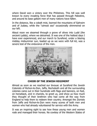 where David won a victory over the Philistines. This hill was well
known to every invading force that has passed through Palestine,
and around its base gallant men of many nations have fallen.
In the distance, like a cobalt mist, loomed the mountains of Ephraim
and of Judæa, while the "utmost sea" occasionally shimmered on
our left.
About noon we steamed through a grove of olives into Ludd (the
ancient Lydda), where we detrained. It was one of the hottest days I
have ever experienced, and our march to Surafend, under a blazing
midday midsummer sun, loaded up as we were with full kit, was a
severe test of the endurance of the men.
CHOIR OF THE JEWISH REGIMENT
Almost as soon as we reached our bivouac at Surafend the Jewish
Colonists of Richon-le-Zion, Jaffa, Rechoboth and all the surrounding
colonies came out in their hundreds with flags and banners, on foot,
on horseback, and in chariots, to greet us, and show us how much
they thought of their brethren who had come all the way from
England to help them to redeem their country. Amongst the Zionists
from Jaffa and Richon-le-Zion were many scores of both men and
women who had already volunteered for service with the Army.
It was an inspiring sight to see how these young men and women
rode and managed their horses. No cowboy of the Western States of
 